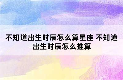 不知道出生时辰怎么算星座 不知道出生时辰怎么推算